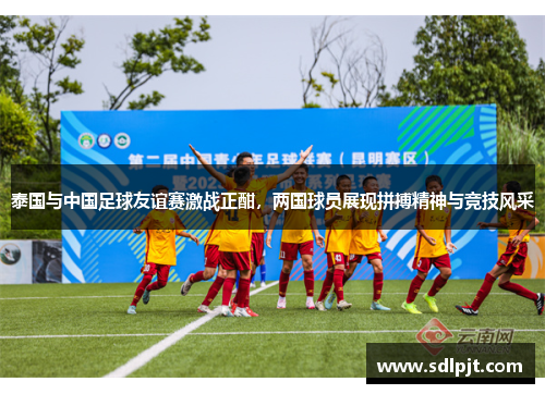 泰国与中国足球友谊赛激战正酣，两国球员展现拼搏精神与竞技风采