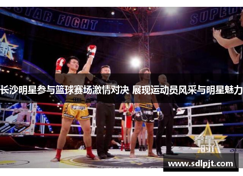 长沙明星参与篮球赛场激情对决 展现运动员风采与明星魅力